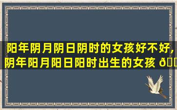 阳年阴月阴日阴时的女孩好不好,阴年阳月阳日阳时出生的女孩 🐞 的命运如何